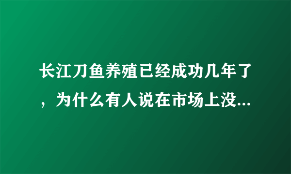 长江刀鱼养殖已经成功几年了，为什么有人说在市场上没有见到？