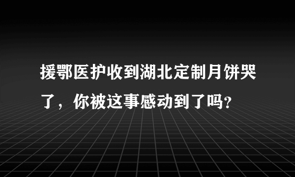 援鄂医护收到湖北定制月饼哭了，你被这事感动到了吗？