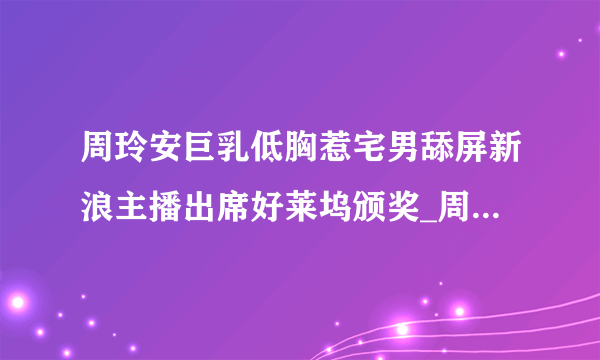 周玲安巨乳低胸惹宅男舔屏新浪主播出席好莱坞颁奖_周玲安_飞外网