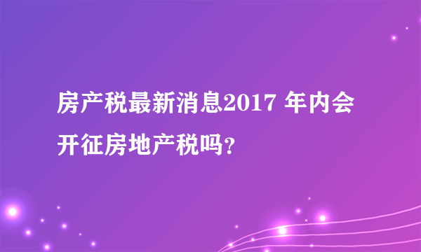 房产税最新消息2017 年内会开征房地产税吗？