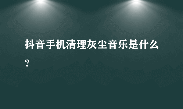 抖音手机清理灰尘音乐是什么？