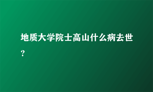 地质大学院士高山什么病去世？