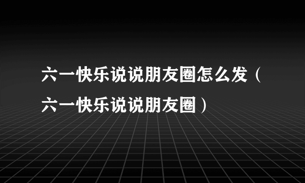 六一快乐说说朋友圈怎么发（六一快乐说说朋友圈）