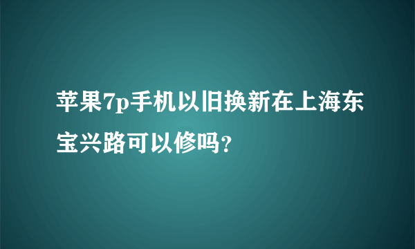 苹果7p手机以旧换新在上海东宝兴路可以修吗？