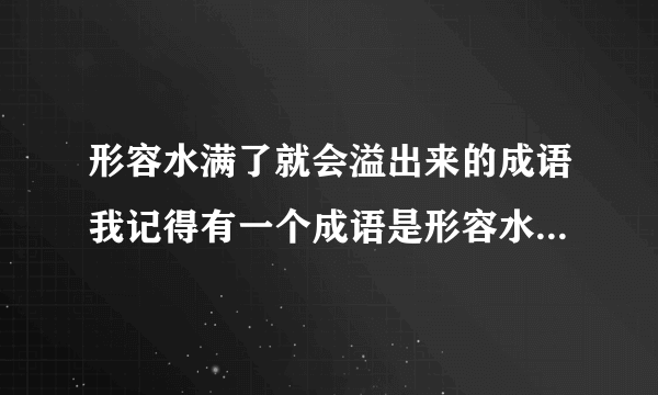 形容水满了就会溢出来的成语我记得有一个成语是形容水太满了就会溢出来的成语,是什么呢?