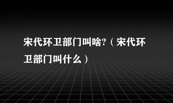 宋代环卫部门叫啥?（宋代环卫部门叫什么）