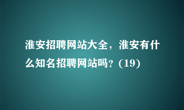 淮安招聘网站大全，淮安有什么知名招聘网站吗？(19)