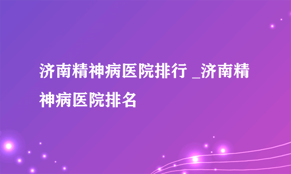 济南精神病医院排行 _济南精神病医院排名