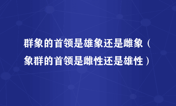 群象的首领是雄象还是雌象（象群的首领是雌性还是雄性）