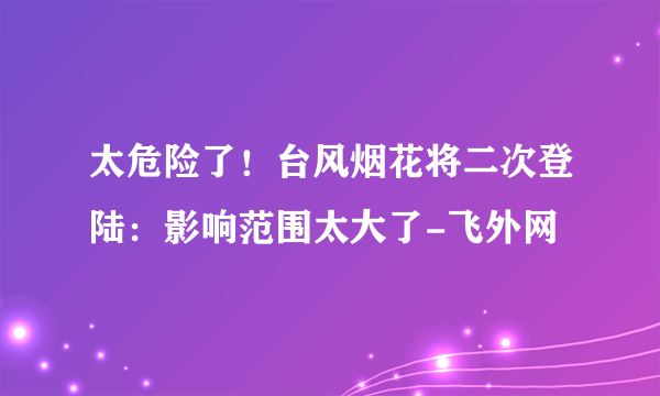 太危险了！台风烟花将二次登陆：影响范围太大了-飞外网