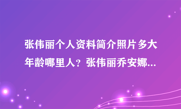 张伟丽个人资料简介照片多大年龄哪里人？张伟丽乔安娜放狠话谁赢-飞外网