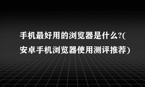 手机最好用的浏览器是什么?(安卓手机浏览器使用测评推荐)