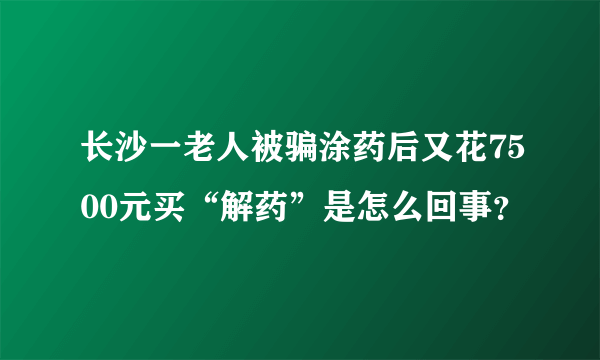 长沙一老人被骗涂药后又花7500元买“解药”是怎么回事？