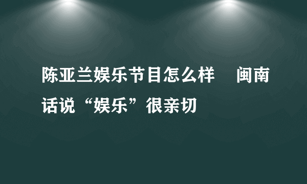 陈亚兰娱乐节目怎么样    闽南话说“娱乐”很亲切