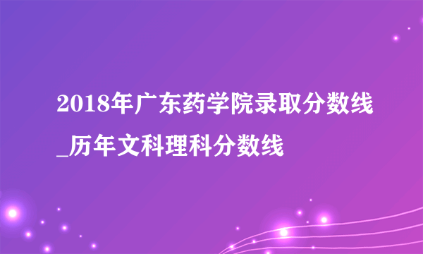 2018年广东药学院录取分数线_历年文科理科分数线