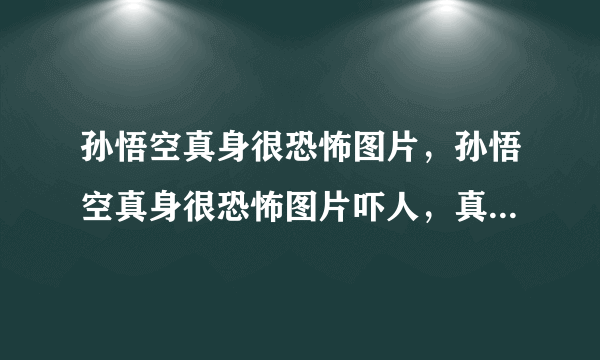 孙悟空真身很恐怖图片，孙悟空真身很恐怖图片吓人，真的有电视剧中