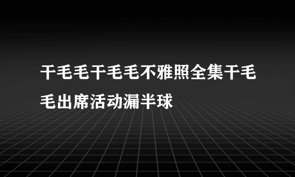 干毛毛干毛毛不雅照全集干毛毛出席活动漏半球