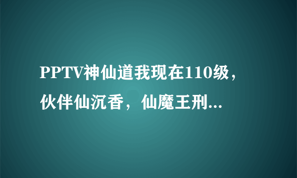 PPTV神仙道我现在110级，伙伴仙沉香，仙魔王刑天，仙杨戬，孟婆，仙万妖皇，声望马上40万，我该换什么