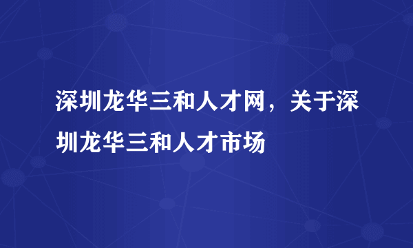 深圳龙华三和人才网，关于深圳龙华三和人才市场