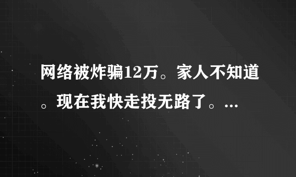 网络被炸骗12万。家人不知道。现在我快走投无路了。。想进一切办法在填坑。实在没门路了。。