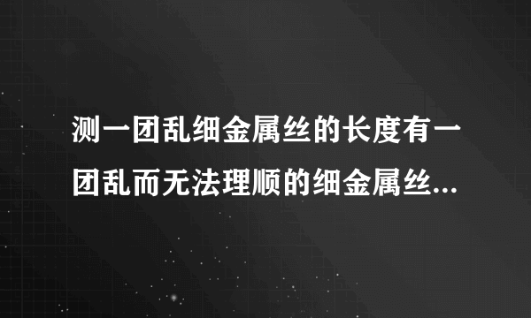 测一团乱细金属丝的长度有一团乱而无法理顺的细金属丝,现有一只圆形铅笔,一把刻度尺和一只大量杯,利用这些工具测量出它的长度