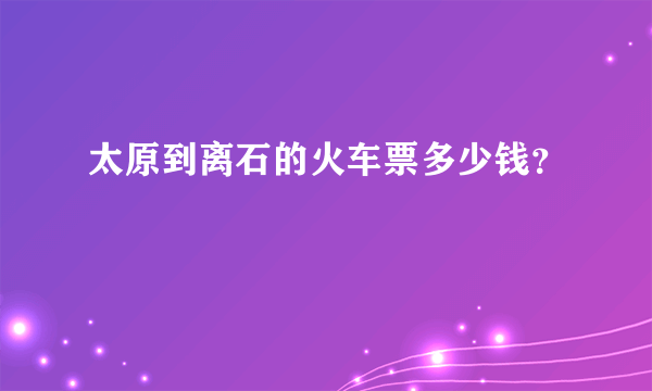 太原到离石的火车票多少钱？