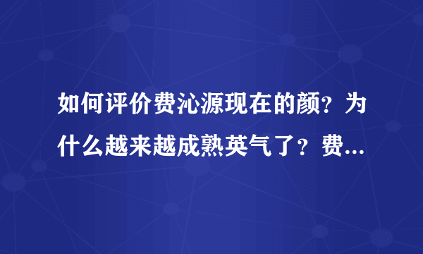 如何评价费沁源现在的颜？为什么越来越成熟英气了？费沁源的长相趋势如何？