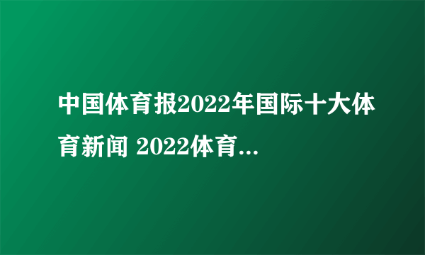 中国体育报2022年国际十大体育新闻 2022体育热点大事件汇总