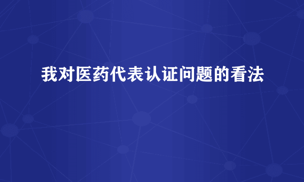 我对医药代表认证问题的看法