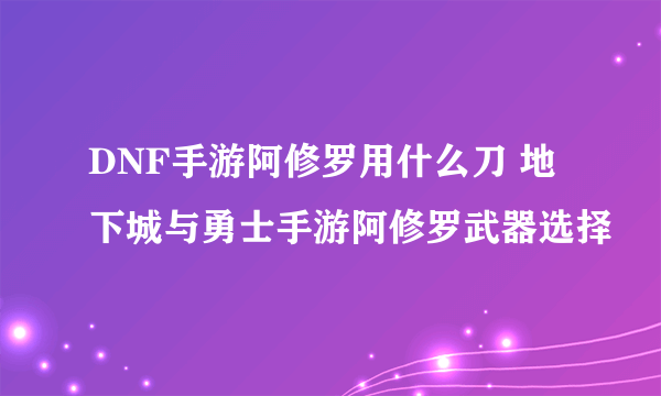 DNF手游阿修罗用什么刀 地下城与勇士手游阿修罗武器选择