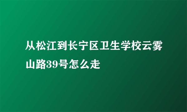 从松江到长宁区卫生学校云雾山路39号怎么走