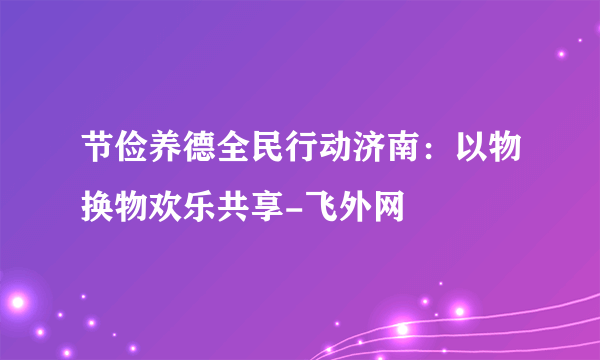 节俭养德全民行动济南：以物换物欢乐共享-飞外网