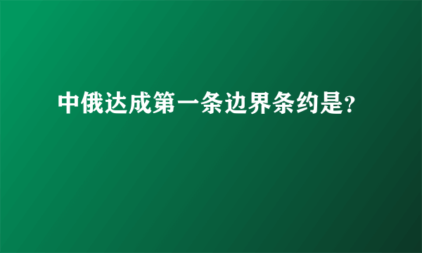 中俄达成第一条边界条约是？