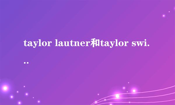 taylor lautner和taylor swift的年龄？