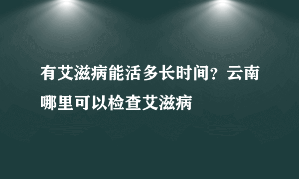 有艾滋病能活多长时间？云南哪里可以检查艾滋病