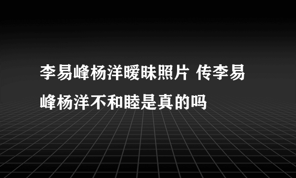 李易峰杨洋暧昧照片 传李易峰杨洋不和睦是真的吗