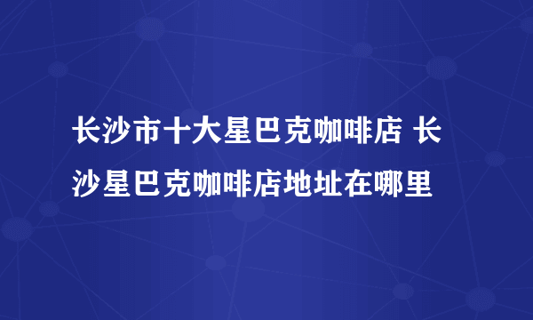 长沙市十大星巴克咖啡店 长沙星巴克咖啡店地址在哪里