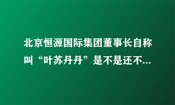 北京恒源国际集团董事长自称叫“叶苏丹丹”是不是还不知道就是说里面工资吧知道是不是？