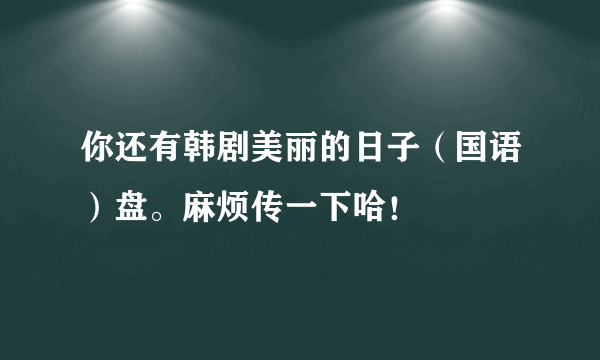 你还有韩剧美丽的日子（国语）盘。麻烦传一下哈！