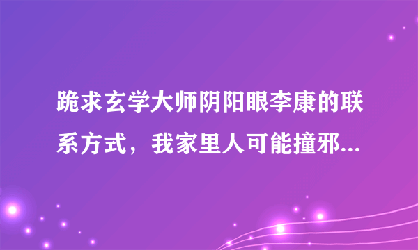 跪求玄学大师阴阳眼李康的联系方式，我家里人可能撞邪了，特别严重，不知怎么办我的联系方式15810974145