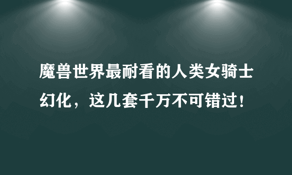 魔兽世界最耐看的人类女骑士幻化，这几套千万不可错过！