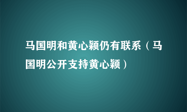 马国明和黄心颖仍有联系（马国明公开支持黄心颖）