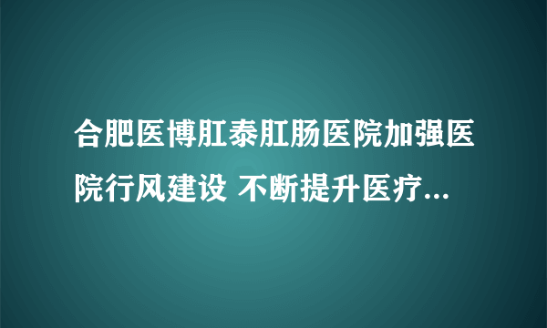 合肥医博肛泰肛肠医院加强医院行风建设 不断提升医疗服务品质