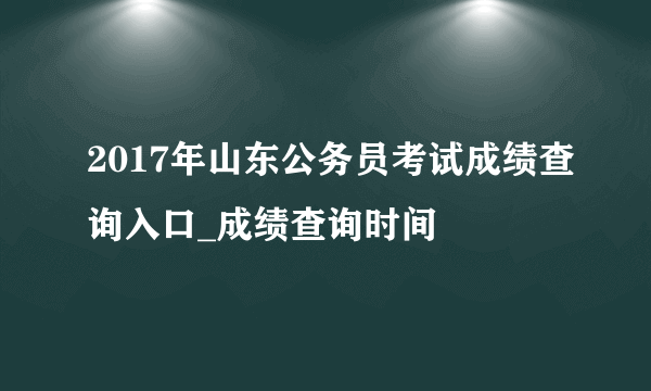 2017年山东公务员考试成绩查询入口_成绩查询时间