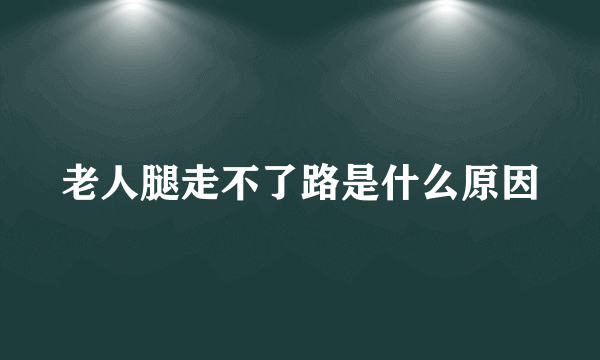 老人腿走不了路是什么原因