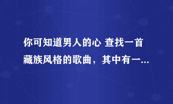 你可知道男人的心 查找一首藏族风格的歌曲，其中有一句歌词是这样的