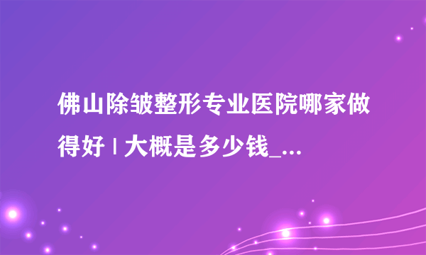 佛山除皱整形专业医院哪家做得好 | 大概是多少钱_除皱都有哪些好的方法，可以分享一下吗？