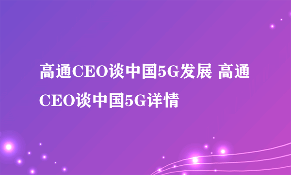 高通CEO谈中国5G发展 高通CEO谈中国5G详情