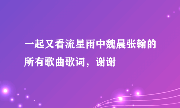 一起又看流星雨中魏晨张翰的所有歌曲歌词，谢谢