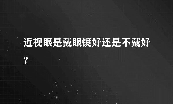 近视眼是戴眼镜好还是不戴好？